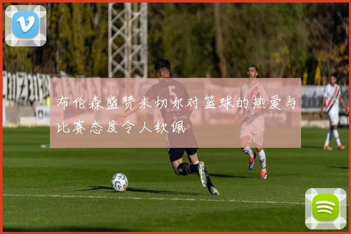 布伦森盛赞米切尔对篮球的热爱与比赛态度令人钦佩