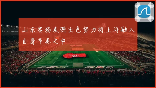 山东客场表现出色努力将上海融入自身节奏之中