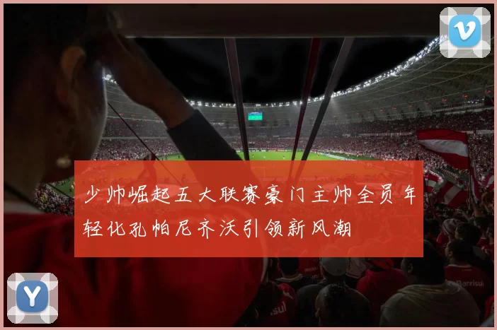 少帅崛起五大联赛豪门主帅全员年轻化孔帕尼齐沃引领新风潮