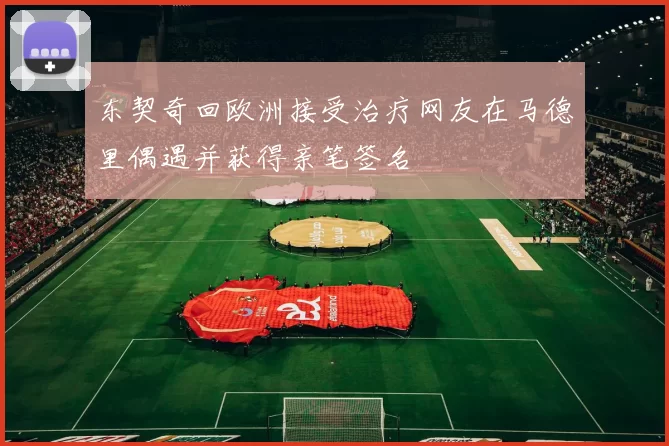 东契奇回欧洲接受治疗网友在马德里偶遇并获得亲笔签名