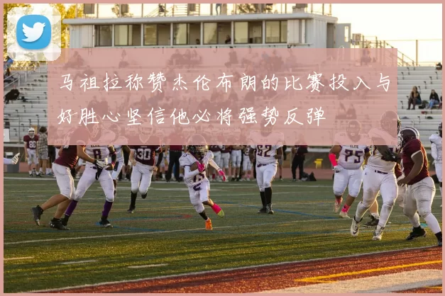 马祖拉称赞杰伦布朗的比赛投入与好胜心坚信他必将强势反弹