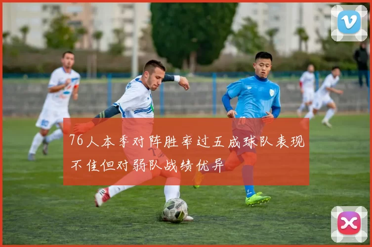 76人本季对阵胜率过五成球队表现不佳但对弱队战绩优异