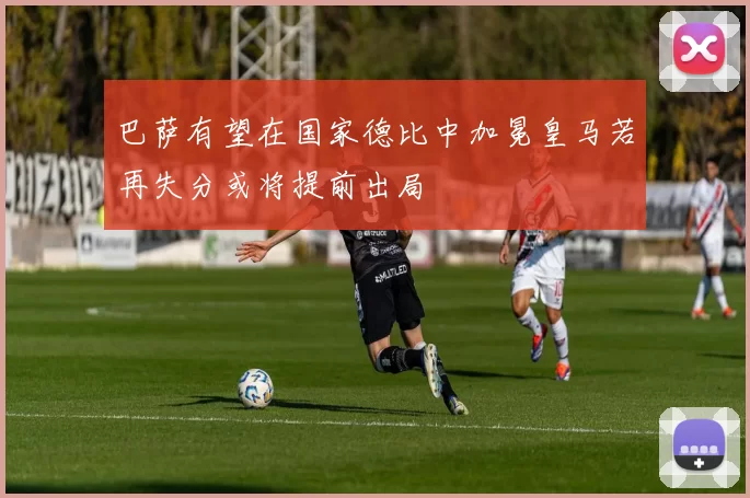 巴萨有望在国家德比中加冕皇马若再失分或将提前出局