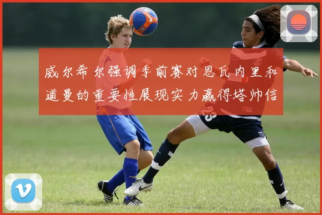 威尔希尔强调季前赛对恩瓦内里和道曼的重要性展现实力赢得塔帅信任