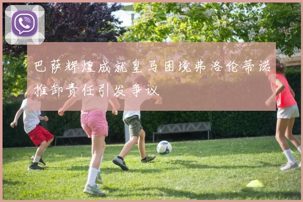 巴萨辉煌成就皇马困境弗洛伦蒂诺推卸责任引发争议