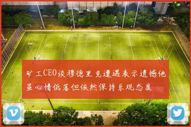 矿工CEO谈穆德里克遭遇表示遗憾他虽心情低落但依然保持乐观态度
