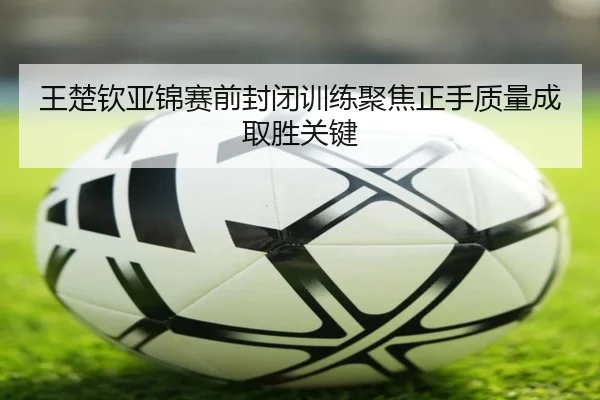 王楚钦亚锦赛前封闭训练聚焦正手质量成取胜关键